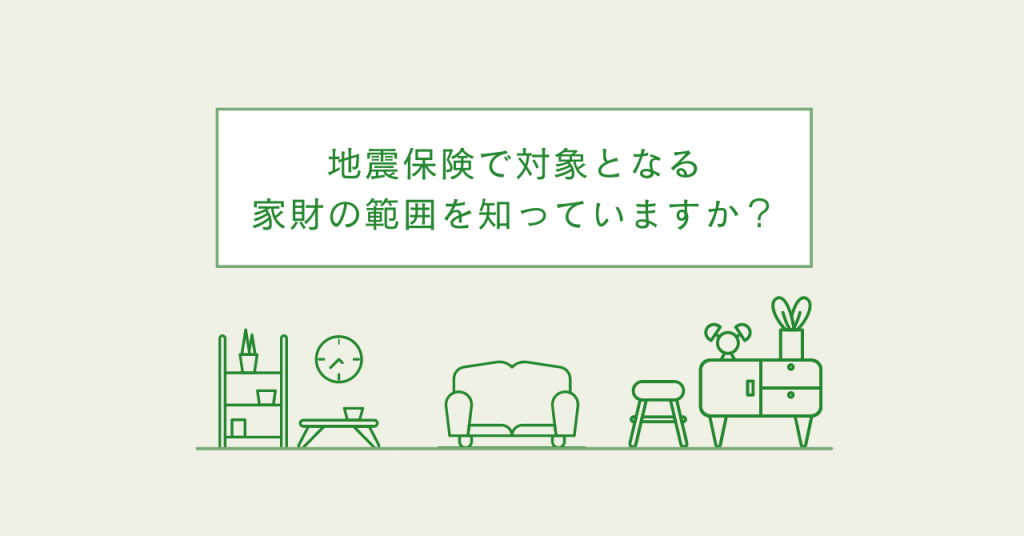 地震保険で対象となる家財の範囲を知っていますか?