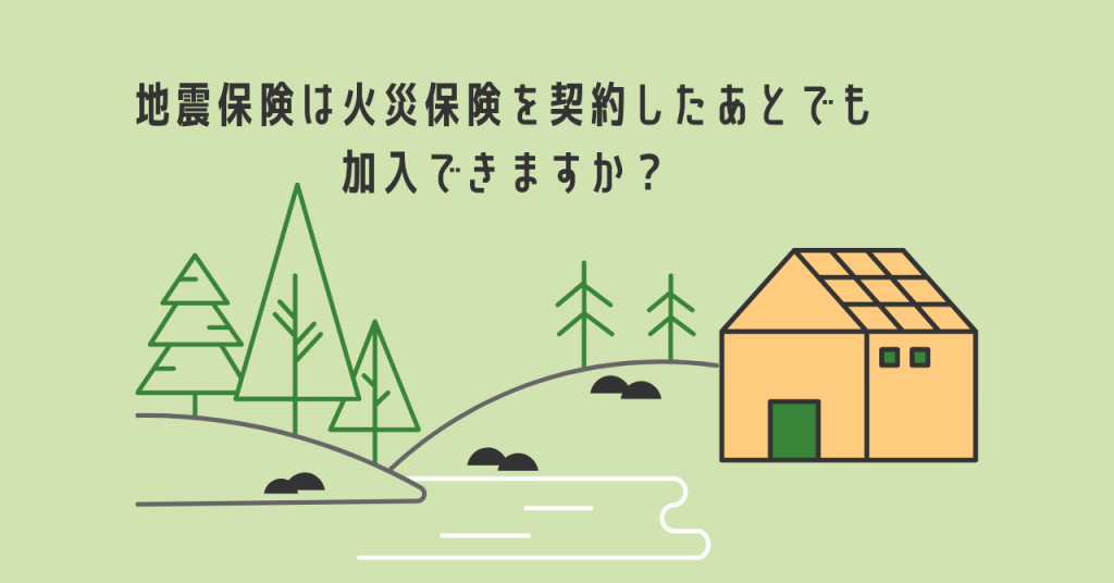地震保険は火災保険を契約したあとでも加入できますか？