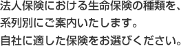 法人保険における生命保険の種類を、 系列別にご案内いたします。 自社に適した保険をお選びください。