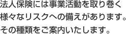法人保険には事業活動を取り巻く 様々なリスクへの備えがあります。 その種類をご案内いたします。