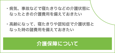 介護保障について 病気、事故などで寝たきりなどの介護状態になったときの介護費用を備えておきたい 高齢になって、寝たきりや認知症で介護状態となった時の諸費用を備えておきたい
