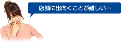 店舗に出向くことが難しい…